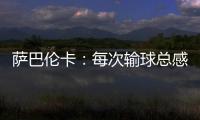 萨巴伦卡：每次输球总感觉自己快要死了	，仿佛生命就此终结