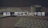 董路：国足实力比中国香港可能强一点，踢日本输3个以内就别骂了