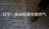 辽宁：各地检查排查燃气安全 严打转包挂靠行为