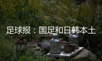 足球报：国足和日韩本土阵容相比都有很大差距，未来主帅挑战极大