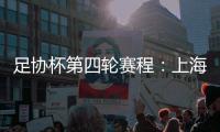 足协杯第四轮赛程：上海海港客战天津津门虎