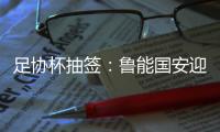 足协杯抽签：鲁能国安迎战中甲队 恒大vs建业