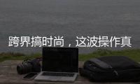跨界搞时尚，这波操作真走心