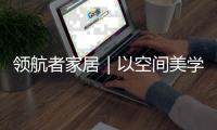 领航者家居｜以空间美学，致敬时代奋斗者