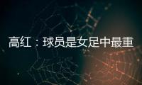高红：球员是女足中最重要的元素，政策制定要服务运动员