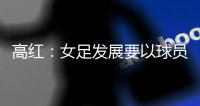 高红
：女足发展要以球员为中心，竞技体育天赋和努力缺一不可