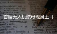 首艘无人机航母现身土耳其	，亚太成航母赛场丨智库视点