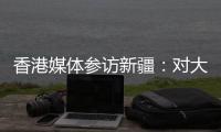 香港媒体参访新疆	：对大美新疆的震撼溢于言表