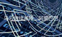 马云继续减持，阿里巴巴刺向低价