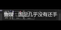 鲁媒
：国足几乎没有还手之力	，需尽快敲定正印主帅推动战术重建