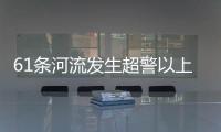 61条河流发生超警以上洪水 水利部：南方汛情形势日益严峻