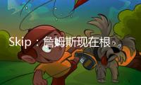 Skip：詹姆斯现在根本不在乎冠军 只想在常规赛刷刷数据