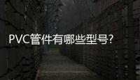 PVC管件有哪些型号?PVC管件价格是多少?