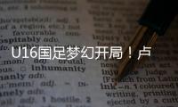 U16国足梦幻开局！卢琦政6分钟闪击�，万项助攻，3场4人破门