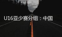 U16亚少赛分组：中国第四档 遇日本沙特印尼