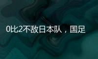 0比2不敌日本队	，国足东亚杯遭遇两连败