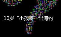 10岁“小孩哥”出海钓鱼睡着，从海南陵水漂到三亚