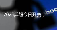 2025乒超今日开赛	，樊振东王楚钦孙颖莎等悉数亮相