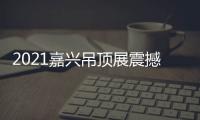 2021嘉兴吊顶展震撼来袭�，今顶展馆亮点抢先看