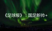 《足球报》：国足新帅+国足名单本周内同时揭晓