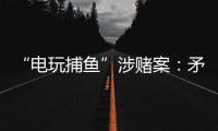 “电玩捕鱼”涉赌案：矛盾的时间点�，反转的证词