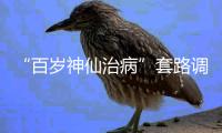 “百岁神仙治病”套路调查续�：有视频被清理，所在地多方回应
