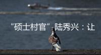 “硕士村官”陆秀兴
：让“问题村”变为乡村治理示范村
