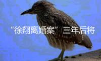 “徐翔离婚案”三年后将再开庭�	，待分割财产金额成焦点