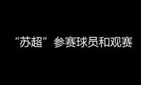 “苏超”参赛球员和观赛球迷最高享5万购房补贴