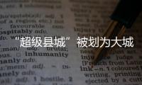 “超级县城”被划为大城市�，能有啥好处
？