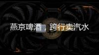 燕京啤酒，跨行卖汽水
