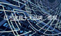 红木家具十大品牌：重视消费者感受 才能做大做强做久