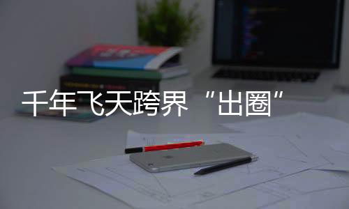 千年陈旧飞天“出圈”