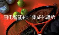 厨电智能化、集成化趋势“锐”不可挡