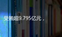 受贿超9.795亿元，中信银行原行长孙德顺一审被判死缓