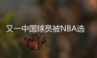 又一中国球员被NBA选中！他才21岁啊�，未来能和杨瀚森携手吗
	？
