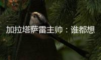 加拉塔萨雷主帅：谁都想要恰20，但奥斯梅恩优先级更高