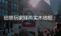 创意玩家臻尚实木地板：时光隽永 匠心缔造