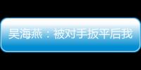 吴海燕：被对手扳平后我们没有放弃
，并用行动展现了训练成果