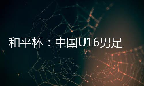 杯中中国U16男足3-4不敌韩国队