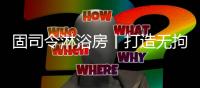 固司令淋浴房丨打造无拘无束的卫浴空间
，让回家成为期待