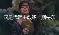 国足代理主教练：期待东亚杯成为新周期好的开始