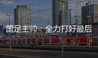 国足主帅
：全力打好最后两场18强赛