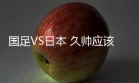 国足VS日本 久帅应该重用这位中场悍将 只有他有能力给日本队威胁