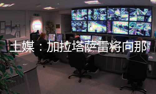据土耳其媒体Fanatic报道