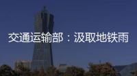 交通运输部：汲取地铁雨水倒灌事件教训 全力做好防汛救灾工作