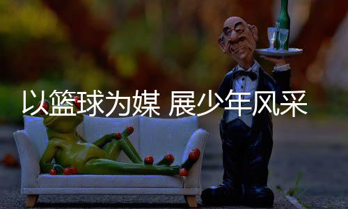 篮球U7、为媒持续加大投入