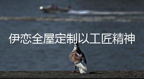 定制精工精造的工匠品质