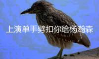 上演单手劈扣你给杨瀚森本场的表现打几分