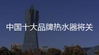 中国十大品牌热水器将关注三个关键点